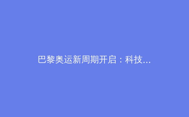 巴黎奥运新周期开启：科技赋能训练革新与运动员职业转型挑战