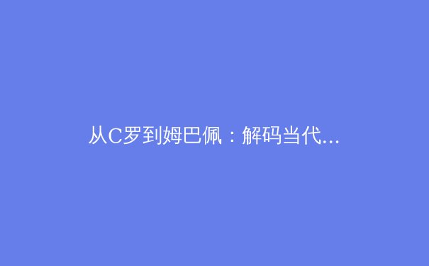 从C罗到姆巴佩：解码当代足球运动员的职业巅峰与转型挑战 - 2