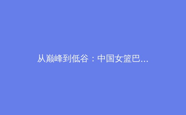 从巅峰到低谷：中国女篮巴黎奥运征程的深度剖析与未来展望 - 2