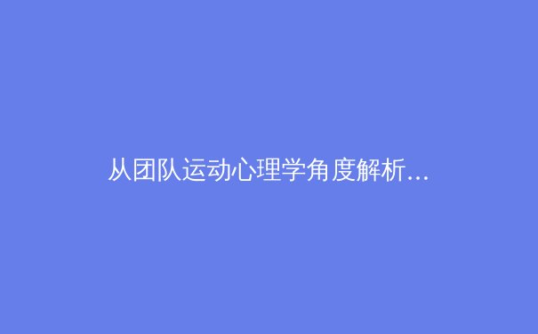 从团队运动心理学角度解析：为何团结协作是现代体育制胜的法宝 - 4