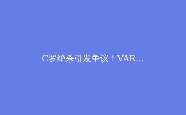 C罗绝杀引发争议！VAR技术再次成为足球界焦点，专家解析未来改革方向 - 2