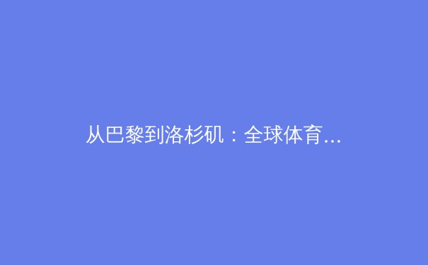 从巴黎到洛杉矶：全球体育格局演变与科技伦理新挑战 - 2