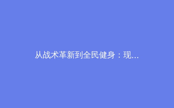 从战术革新到全民健身：现代体育的多维价值与社会影响 - 3