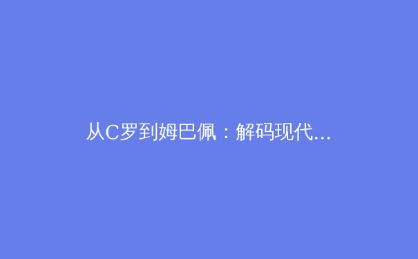 从C罗到姆巴佩：解码现代足球运动员的巅峰周期演变